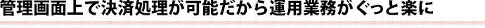 管理画面上で決済処理が可能だから運用業務がぐっと楽に