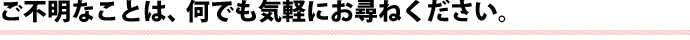 ご不明なことは、何でも気軽にお尋ねください。